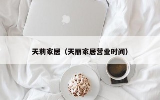 天莉家居（天丽家居营业时间）
