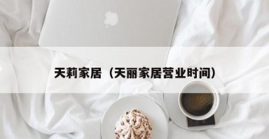 天莉家居（天丽家居营业时间）