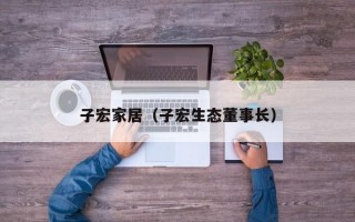 子宏家居（子宏生态董事长）