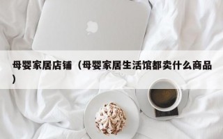 母婴家居店铺（母婴家居生活馆都卖什么商品）