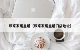 顾家家居皇后（顾家家居皇后门店地址）